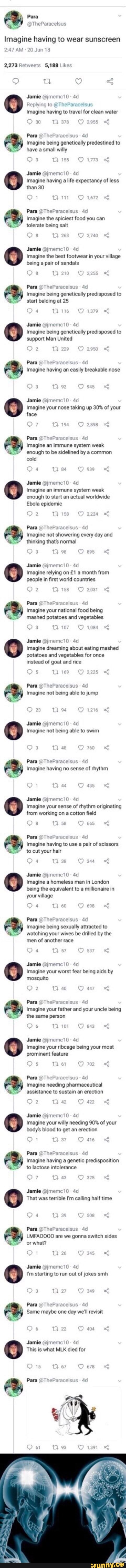 Para
Imagine having to wear sunscreen
Likes
Jamie
Replying to
Imagine having to travel for clean water
Ajmemci0 -
30 Tl 378 2ass
Para @The!
Imagine Para being genetically predestined to have a smail willy
Jamie @jmemei0
Imagine having a life expectancy of less than 30
Para @TheParacelsus
Imagine the spiciest food you can tolerate being salt
Tl 263 2740
Jamie @jmemc10 -
Imagine the best footwear in your village being a pair of sandals
Os
Para
Imagine being genetically predisposed to start balding at 25
4 thie 1379 <
Jamie @jmemec10 -
Imagine being genetically predisposed to support Man United
tam
Para @TheParacelsus
Imagine having an easily breakable nose
Qr
Jamie @jmeme10 -
Imagine your nose taking up 30% of your face
Para @The! 4
Imagine an immune system weak enough to be sidelined by a common cold
4 tl 84 9% "
Jamie @jmemc10 -
Imagine an immune system weak enough to start an actual worldwide
Ebola epidemic
Para @The!
Imagine not showering every day and thinking that's normal
224
acelsu:
98
Jamie @jmemeci0
Imagine relying on month from people in first world countries
Ww 31
Para @TheParacelsus
Imagine your national food being mashed potatoes and vegetables
10
Jamie @jmemci0
Imagine dreaming about eating mashed potatoes and vegetables for once instead of goat and rice
Os Bw
Para
imagine not being able to jump
Jamie @jmemc10
Imagine not being able to swim
ta On
Para @ThePare
Imagine having no sense of rhythm
Jamie @jmemci0
Imagine your sense of rhythm originating from working on a cotton field
665
Para @The!
Imagine having to use a pair of scissors to cut your hair
Om
Ss
4
Jamie @jmemci0
Imagine a homeless man in London being the equivalent to a millionaire in your village
Qe
Para @The!
Imagine being acelsus attracted to watching your wives be drilled by the men of another race
Jamie @jmemet
Imagine your worst fear being aids by mosquito
Para @The! aracelsus
Imagine your father and your uncle being the same person
aracelsus
10 843
Jamie @jmemci0
Imagine your ribcage being your most prominent feature
5 6 702
Para @The!
Imagine needing pharmaceutical assistance to sustain an erection
42
Jamie @jmemc10
Imagine your willy needing 90% of your body's blood to get an erection
1 3
Para @TheP Imagine having a genetic predisposition to lactose intolerance
Qe Om
Jamie @jmemc10 -
That was terrible I'm calling half time
Om
AD
sracelsus -
LMFAOO0O00 are we gonna switch sides
Pars or what?
26 34
Jamie @jmemc10 - ad
I'm starting to run out of jokes smh
93 Om
Para @The
Same maybe one day well revisit
Om
Jamie @jmeme10
This is what MLK died for
Ga
Ow