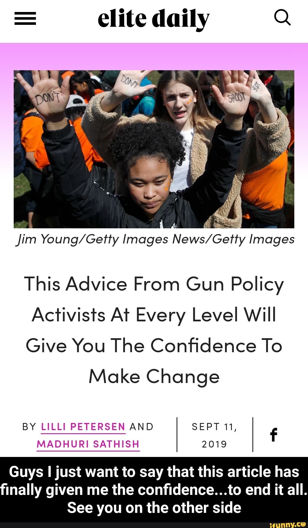 n s
jim Young/Geh‘y Images News/Gefly Images
This Advice From Gun Policy
Activists AT Every Level Will
Give You The Confidence To
Make Change
BY LILLI PETERSEN AND SEPT 11,
f
MADHURI SATHISH 2019
Guys ljust want to say that this article has
Inally given me the confidence...to end it all.
See you on the other side - Guys I just want to say that this article has finally given me the confidence...to end it all. See you on the other side