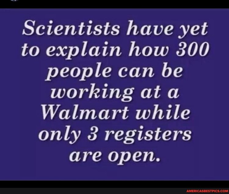 Scientists have yet to explain how 300 people can be working at
Walmart while only 3 registers are open.
