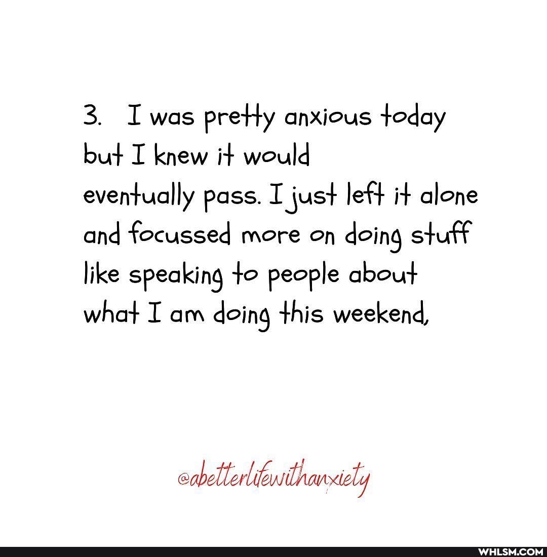 3. Iwas preHy anxious today but I knew it would
eventually pass. I just left it alone and focussed more on doing stuff like speaking to people about what I am doing this weekend,