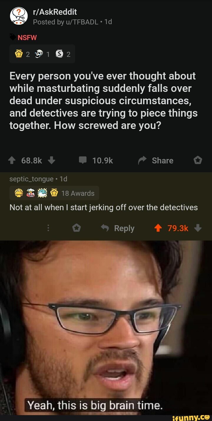 Every person you've ever thought about
while masturbating suddenly falls over
dead under suspicious circumstances,
and detectives are trying to piece things
together. How screwed are you?
septic tongue Not at all when
I start jerking off over the detectives
Yeah, this is big brain time.
