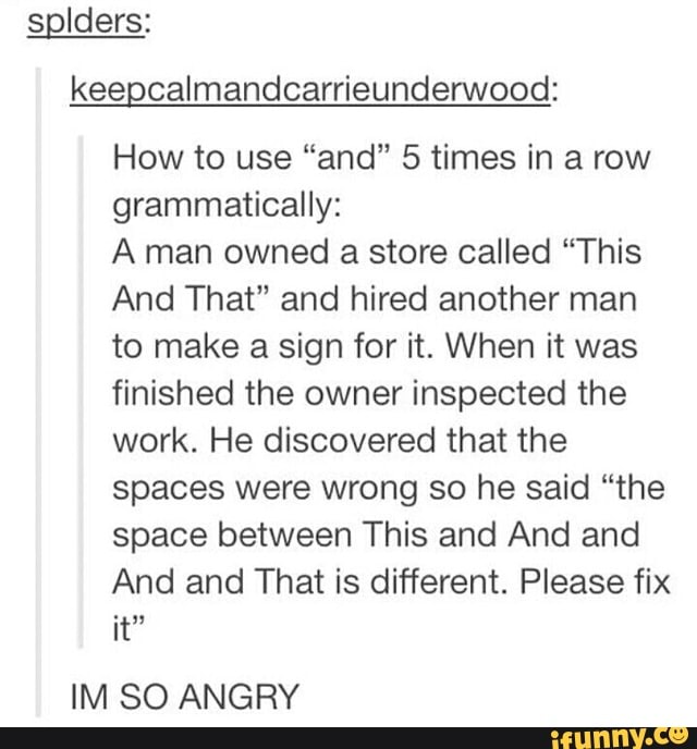solders: keepcalmandcarrieunderwood:
How to use "and" 5 times in a row grammatically:
A man owned a store called "This
And That" and hired another man to make a sign for it. When it was finished the owner inspected the work. He discovered that the spaces were wrong so he said "the space between This and And and
And and That is different. Please fix it"
IM SO ANGRY