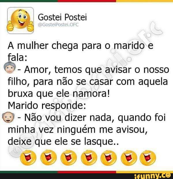A mulher chega para o marido e
fala:
Amor, temos que avisar o nosso
filho, para não se casar com aquela
bruxa que ele namora!
Marido responde:
Não vou dizer nada, quando foi
minha vez ninguém me avisou,
deixe que ele se lasque..