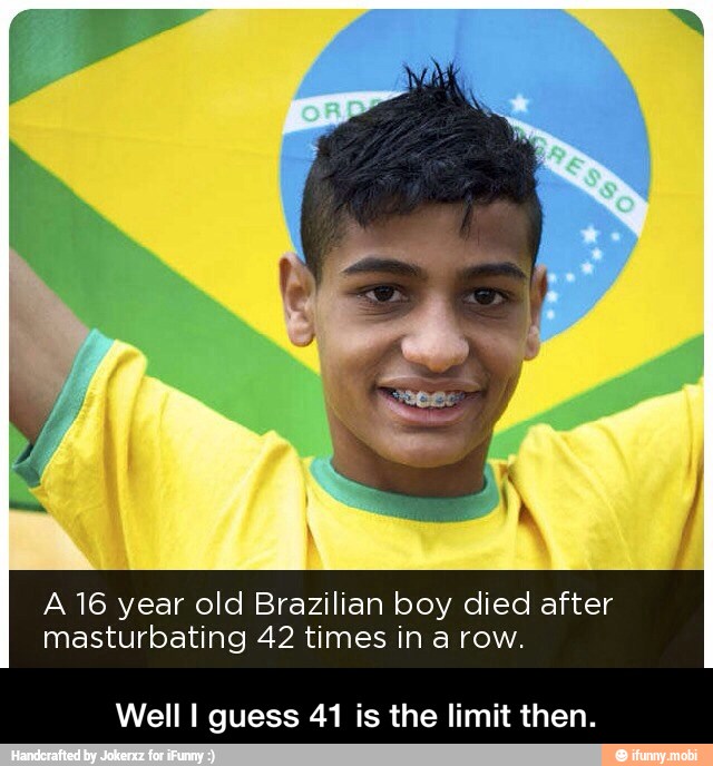 A 16 year old Brazilian boy died after
masturbating 42 times in a row.
Well I guess 41 is the limit then. - Well I guess 41 is the limit then.