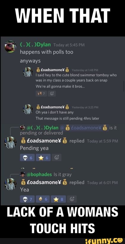 WHEN THAT
)Dylan happens with polls too anyways
E Eoadsamonex &
saic hey tothe cute blond swimmer tomboy who was in my class a couple years back on snap
We're all gonna make it bros.
yea don't have any
That message is still pending 4hrs later
)Dylan G isit
pending or deliverec
& & replied
Pending yea
Os we
bog Is it gray
Yea
@7
LACK OF A WOMANS TOUCH HITS