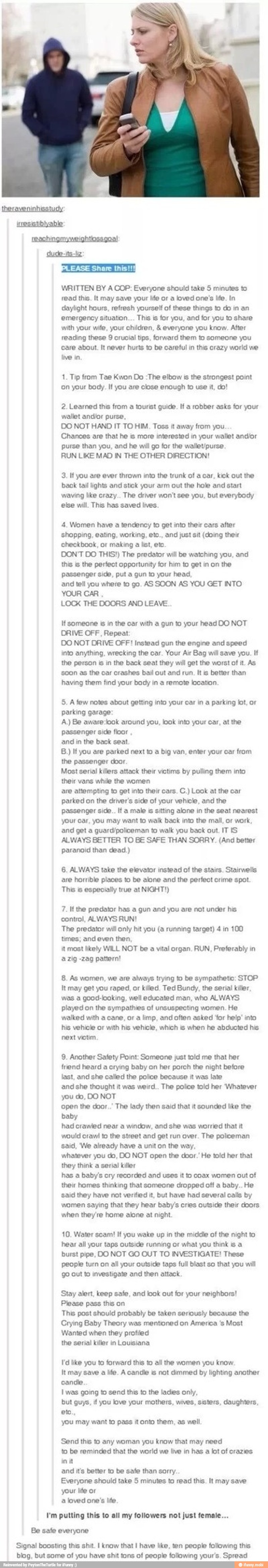 WRITTEN BY A COP: Everyone should take 5 minutes to
read this. It may save your le or a loved one's life. In
daylight hours, refresh yourself of these things to do in an
emergency situation... This is for you, and for you to share
with your wife, your children, everyone you know. After
reading these 9 crucial tips, forward them to someone you
care about. It never hurts to be careful in this crazy world we
tive in
1. Tip from Tae Kwon Do :The elbow is the strongest point
on your body. If you are close enough to use it, do!
2. Learned this from a tourist guide. If a robber asks for your
wallet and/or purse,
DO NOT HAND IT TO HIM. Toss away from you
Chances are that he is more interested in your wallet and/or
purse than you, and he will go for the walieU/purse
RUN LIKE MAD IN THE OTHER DIRECTION!
3. If you are ever thrown into the trunk of a car, kick out the
back tail lights and stick your arm out the hole and start
waving like crazy.. The driver won't see you, but everybody
else will. This has saved lives.
4. Women have a tendency to get into their cars after
shopping, eating, working, etc., and just sit (doing their