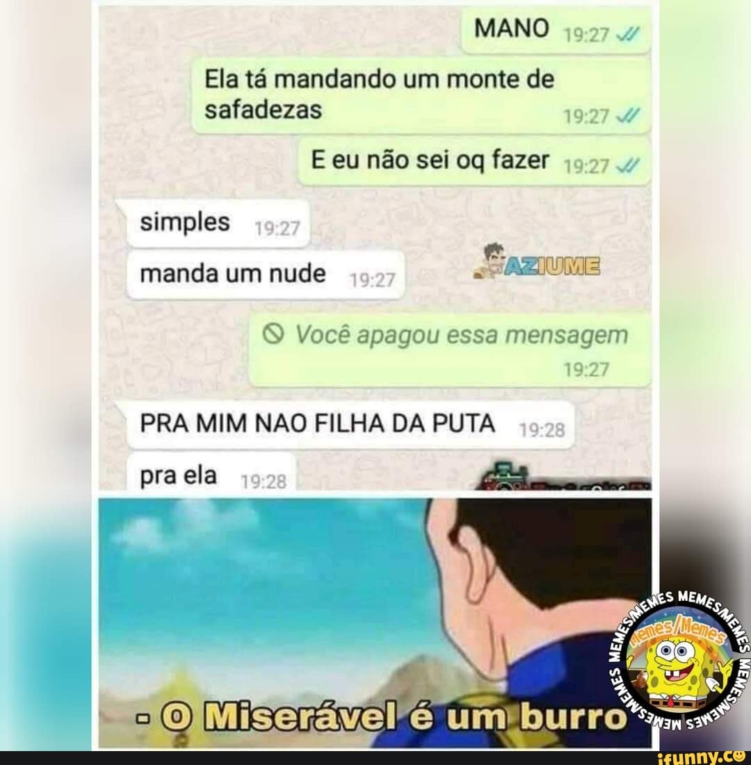MANO
Ela tá mandando um monte de safadezas
E eu não sei oq fazer
simples
e Js manda um nude
Você apagou essa mensagem
PRA MIM NÃO FILHA DA PUTA
pra ela
