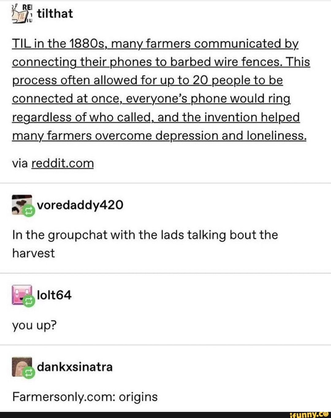 TiLin the 1880s, many farmers communicated by
connecting their phones to barbed wire fences. This
process often allowed for up to 20 people to be
connected at once, everyone's phone would ring,
regardless of who called, and the invention helped
many farmers overcome depression and loneliness.
via reddit.com
In the groupchat with the lads talking bout the
harvest
Farmersonly.com: origins