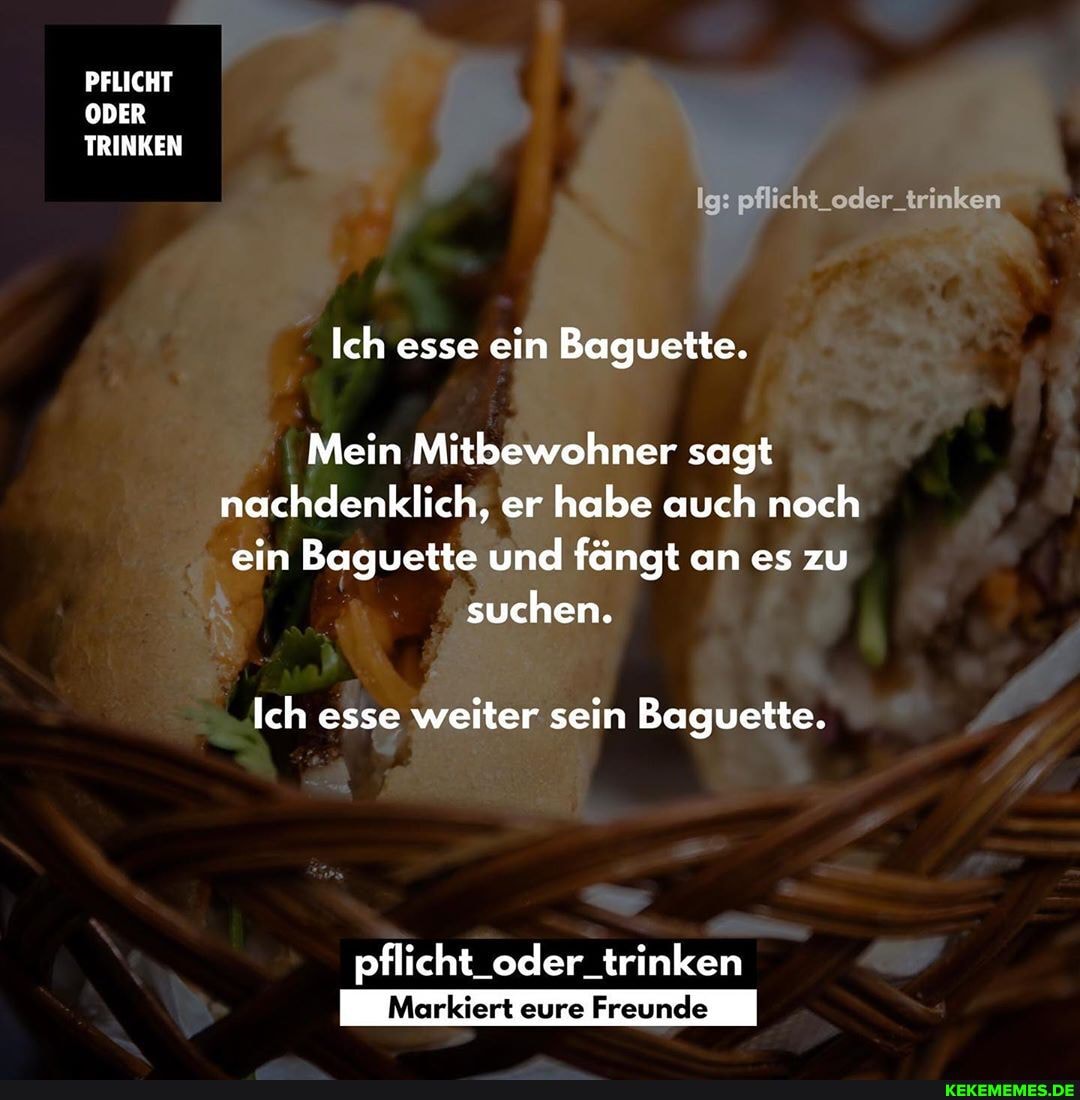 PFLICHT ODER TRINKEN
Ig: pflicht_oder_trinken
Ich esse ein Baguette.
Mein Mitbewohner sagt nachdenklich, er habe auch noch ein Baguette und fängt an es zu suchen.
Ich esse weiter sein Baguette.
pflicht_oder_trinken
eure