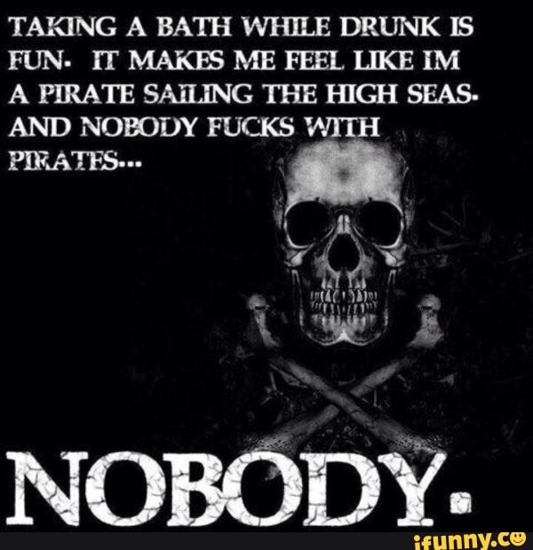 TAKING A BATH WHILE DRUNK IS FUN. IT MAKES ME FEEL LIKE IM A PIRATE SAILING THE HIGH SEAS.
AND NOBODY FUCKS WITH PIRATES---
a DD)
DA