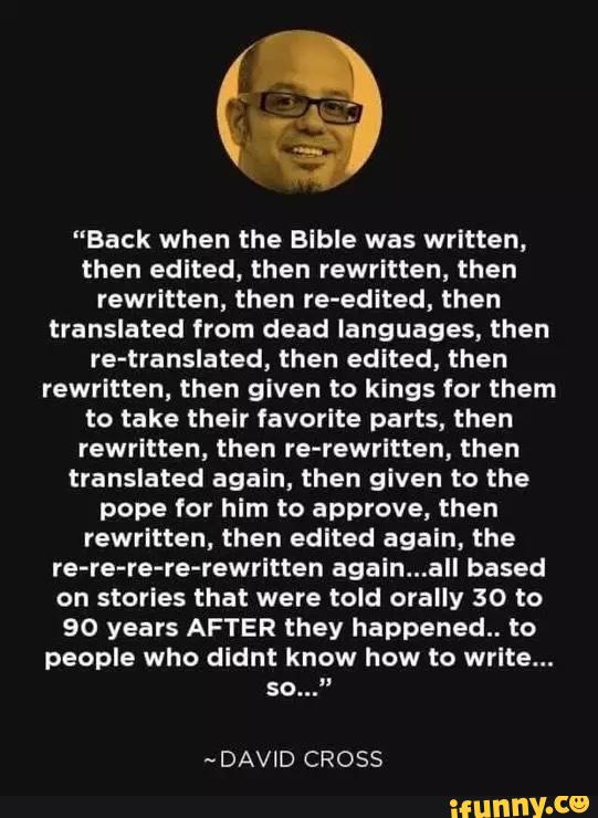 "Back when the Bible was written,
then edited, then rewritten, then
rewritten, then re-edited, then
translated from dead languages, then
re-translated, then edited, then
rewritten, then given to kings for them
to take their favorite parts, then
rewritten, then re-rewritten, then
translated again, then given to the
pope for him to approve, then
rewritten, then edited again, the
re-re-re-re-rewritten again...aIl based
on stories that were told orally 30 to
90 years AFTER they happened. to
people who didnt know how to write...
so...”
-DAVID CROSS