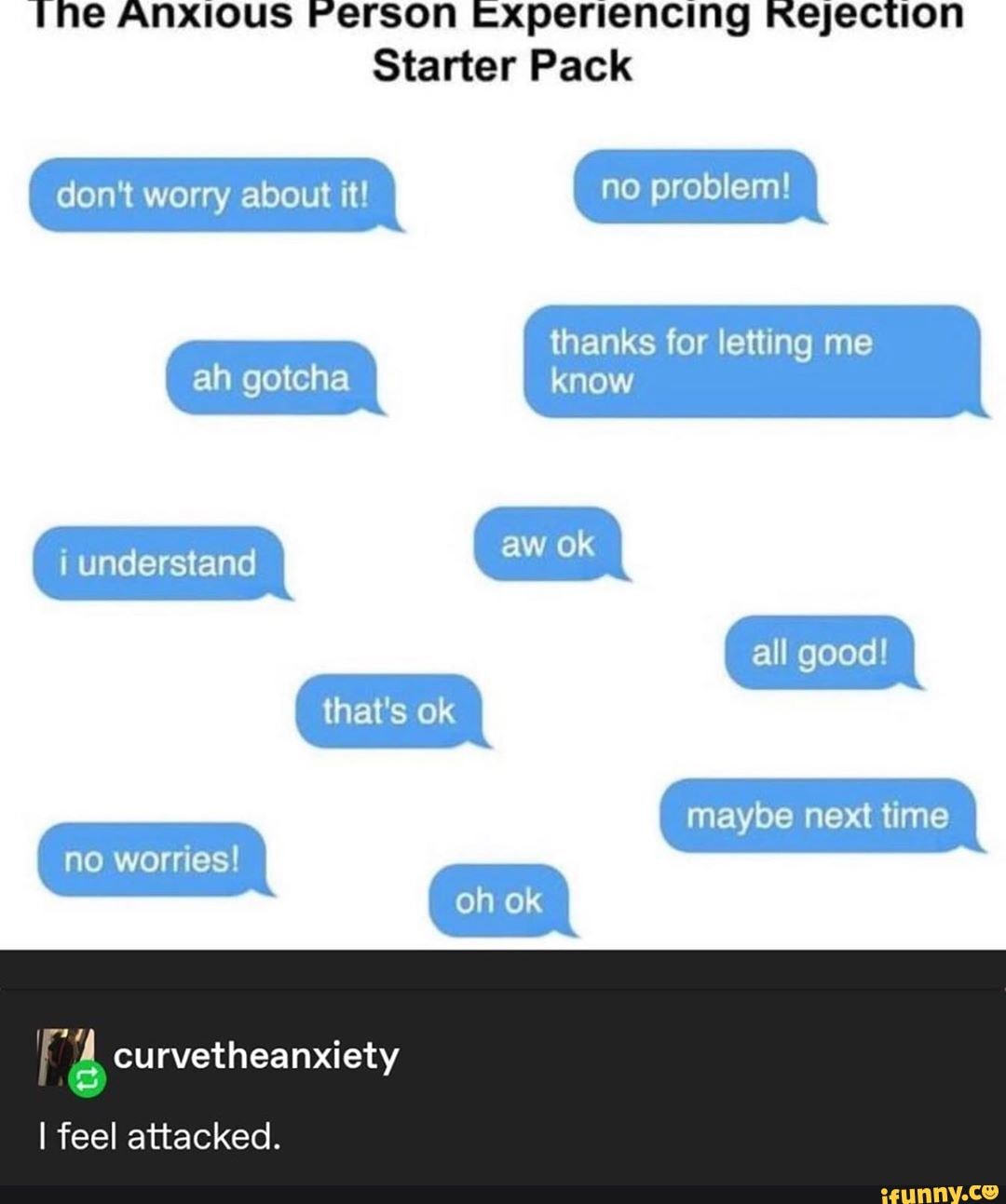 The Anxious Ferson Experiencing Rejection
Starter Pack
don't worry about it! no problem!
thanks for letting me
ah gotcha know
i understand
all good!
maybe next time
no worries!
I feel attacked.