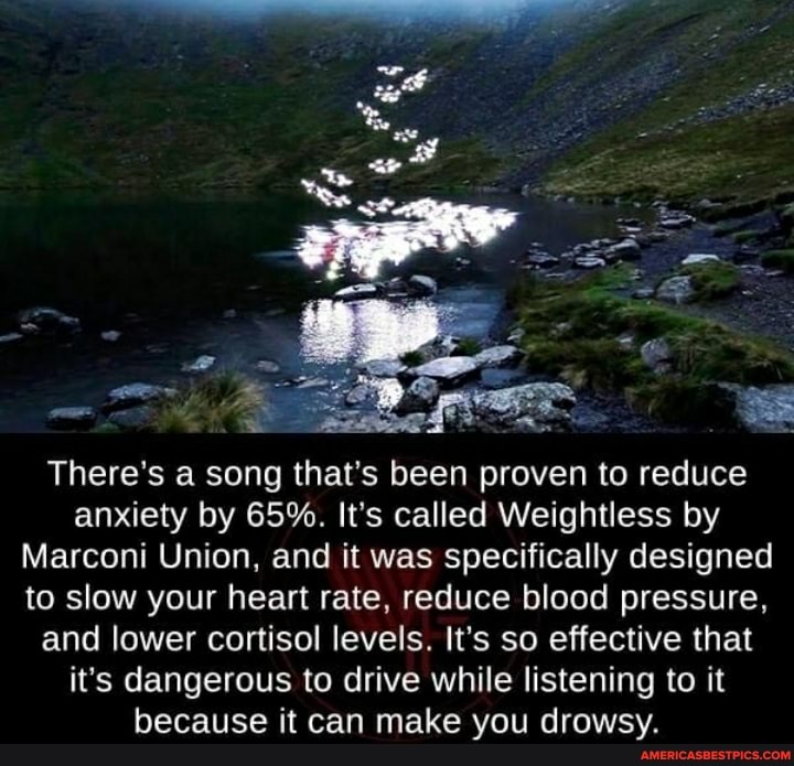 There's a song that's been proven to reduce anxiety by 65%. It's called Weightless by
Marconi Union, and it was specifically designed to slow your heart rate, reduce blood pressure, and lower cortisol levels. It's so effective that it's dangerous to drive while listening to it because it can make you drowsy.