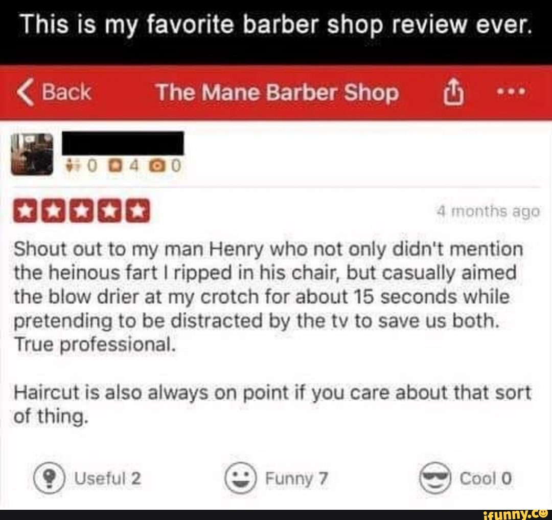 This is my favorite barber shop review ever.
Gr re The Mane Barber Shop (h Shout out to my man Henry who not only didn't mention
the heinous fart I ripped in his chair, but casually aimed
the blow drier at my crotch for about 15 seconds while
pretending to be distracted by the tv to save us both.
True professional.
Haircut is also always on point if you care about that sort
of thing.