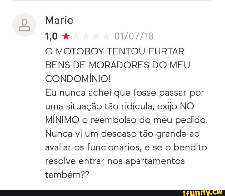 Ros 01/07/18
O MOTOBOY TENTOU FURTAR
BENS DE MORADORES DO MEU
CONDOMÍNIO!
Eu nunca achei que fosse passar por
uma situação tão ridícula, exijo NO
MÍNIMO o reembolso do meu pedido.
Nunca vi um descaso tão grande ao
avaliar os funcionários, e se o bendito
resolve entrar nos apartamentos
também??