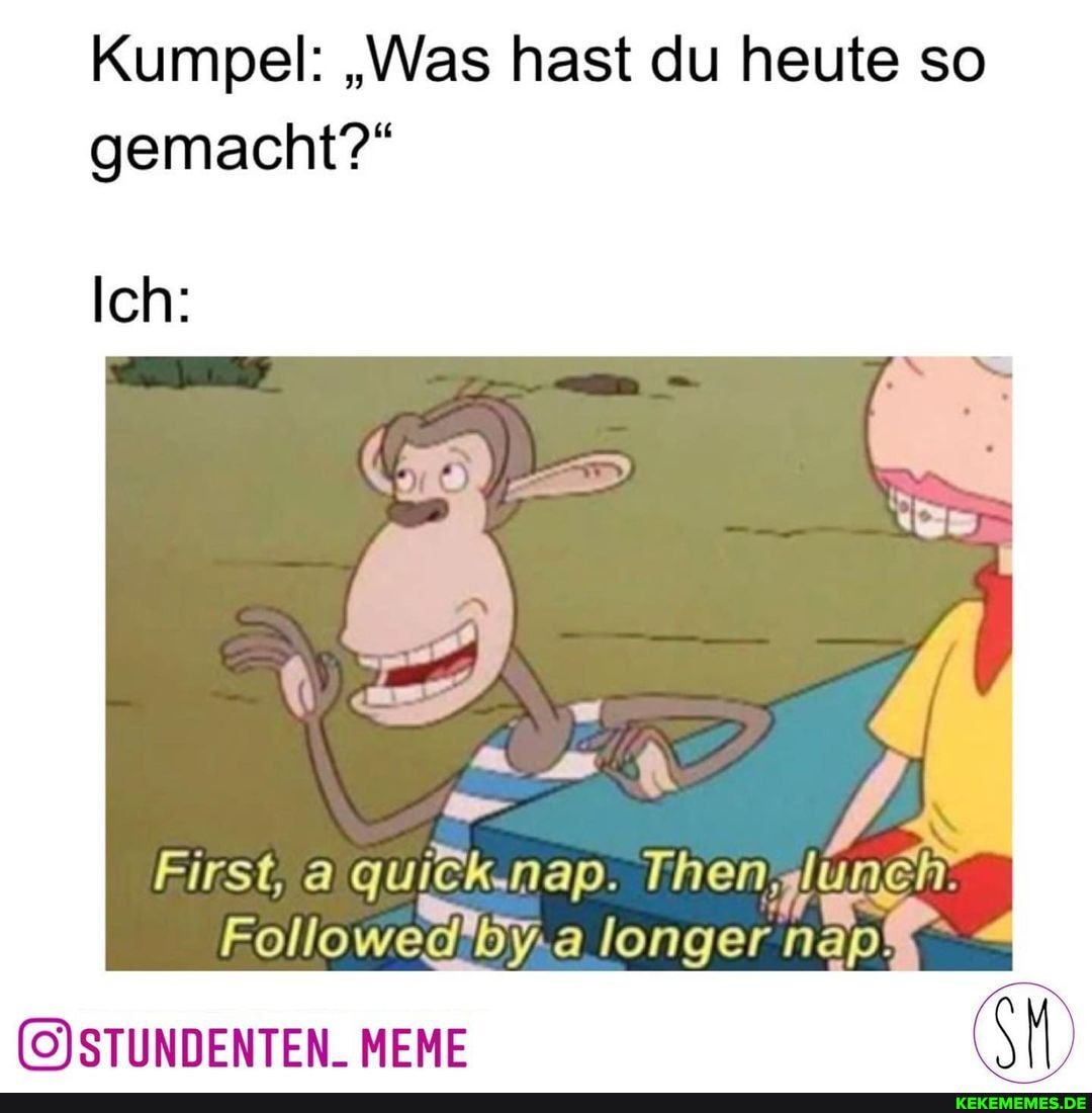 Kumpel: "Was hast du heute so gemacht?"
Ich:
First, a quiCk.nap.
Followed'by.a longer nap!
MEME