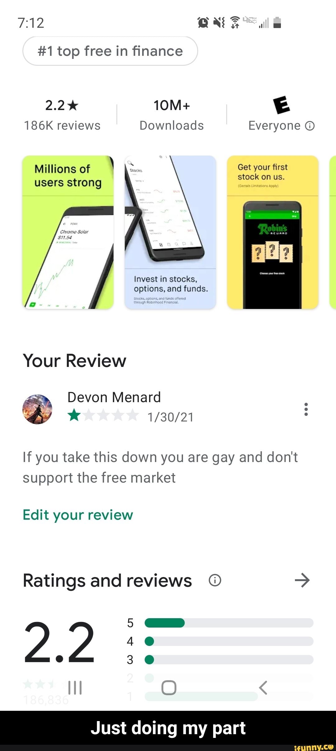 #1 top free in finance
2.2%
ll
186K reviews Downloads Everyone
Get your first stock on us.
Millions of \ users strong
Invest in stocks, options, and funds.
Your Review
Devon Menard
If you take this down you are gay and don't support the free market
Edit your review
Ratings and reviews
2.2
SS
Just doing my part - Just doing my part