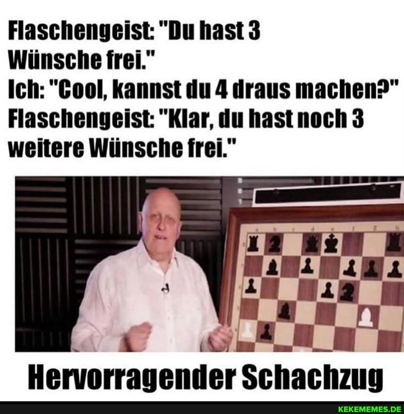 Flaschengeist: "Du hast 3
Wünsche frei."
Ich: "Gool, kannst du 4 draus machen?"
Flaschengeist: "Klar, du hast noch 3 weitere Wünsche frei."
Hervorragender Schachzug