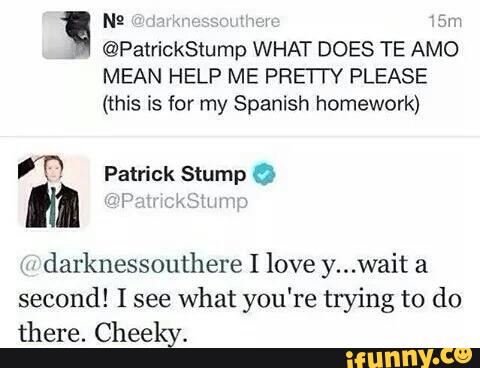 N2 W, sr»,
©PatrickStump WHAT DOES TE AMO
MEAN HELP ME PRE Y PLEASE
(this is for my Spanish homework)
darknessouthere I love y...wait a
second! I see
what you're trying to do
there. Cheeky.