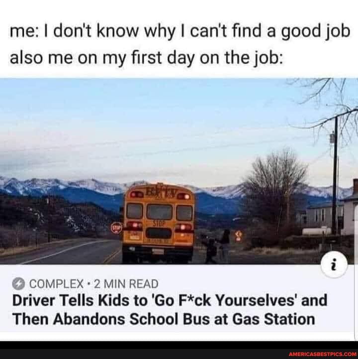 me: I don't know why I can't find a good job also me on my first day on the job:
"ss,
COMPLEX MIN READ Driver Tells Kids to 'Go F*ck Yourselves' and
Then Abandons School Bus at Gas Station