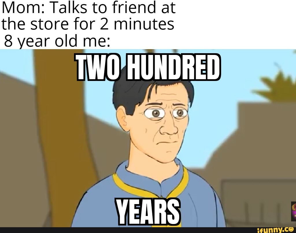 Mom: Talks to friend at the store for 2 minutes
8 year old me: