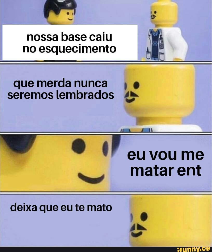 nossa base caiu no esquecimento ja
que merda nunca @
seremos lembrados 4
eu vou me
matar ent
deixa que eu te mato