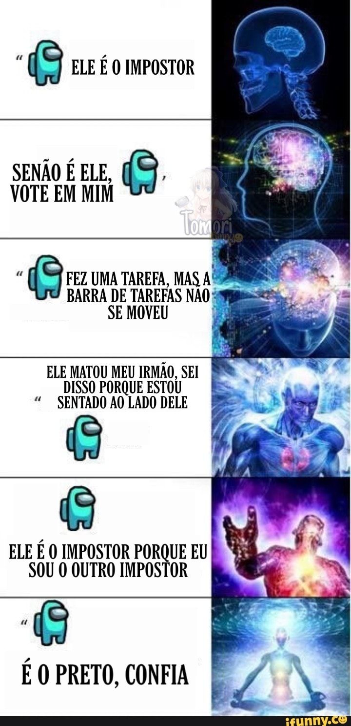 SENÃO É ELE,
VOTE EM MIM
(9 FEZ UMA BARRA TAREFA, DE MAS BARRA DE TAREFAS NAO:
SE MOVEU
ELE MATOU MEU IRMÃO, SEI DISSO PORQUE ESTOU SENTADO AO LADO DELE É
ELE É IMPOSTOR PORQUE EU
SOU O OUTRO IMPOSTOR
PRETO,
