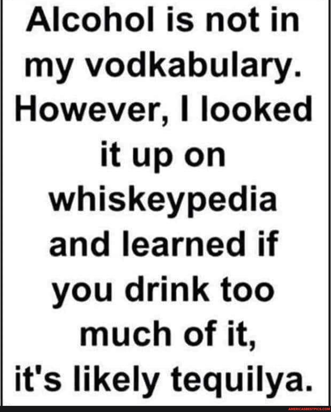 Alcohol is not in my vodkabulary.
However, looked it up on whiskey and learned if you drink too much of it, it's likely tequilya.