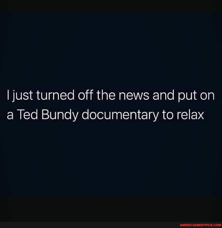 I just turned off the news and put on a Ted Bundy documentary to relax