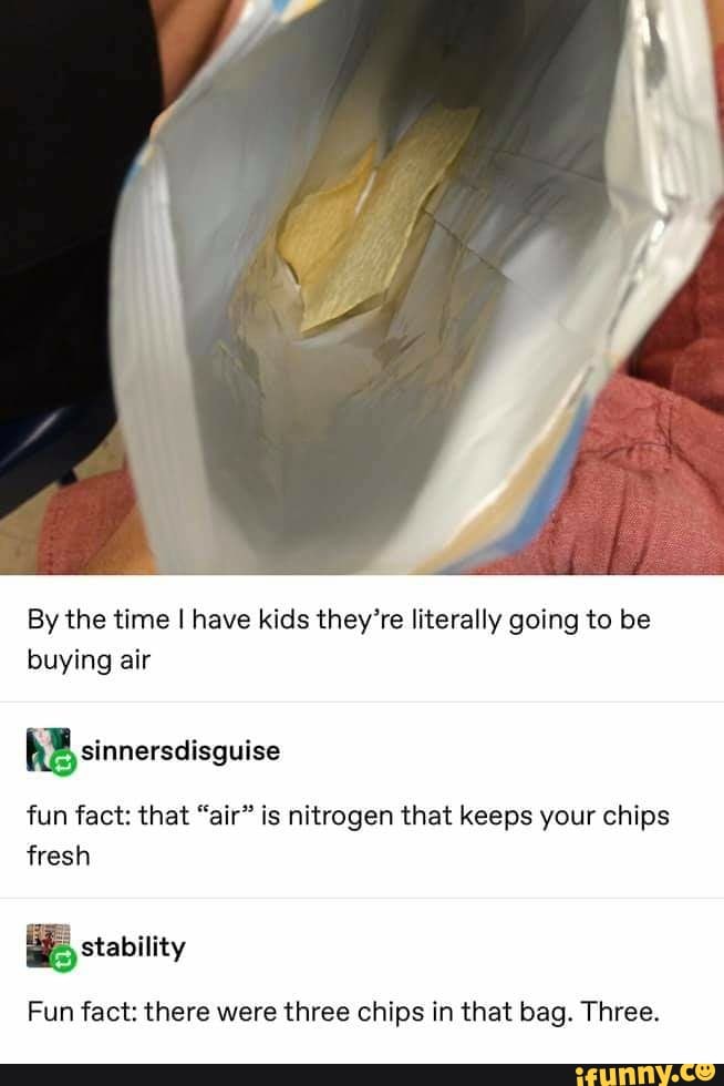 By the time I have kids they're literally going to be buying air
sinnersdisguise
fun fact: that "air" is nitrogen that keeps your chips fresh
stability
Fun fact: there were three chips in that bag. Three.