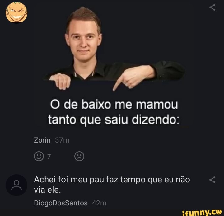 AP
O de baixo me mamou tanto que saiu dizendo:
Zorin
Achei foi meu pau faz tempo que eu não via ele.
Jo
DiogoDosSantos