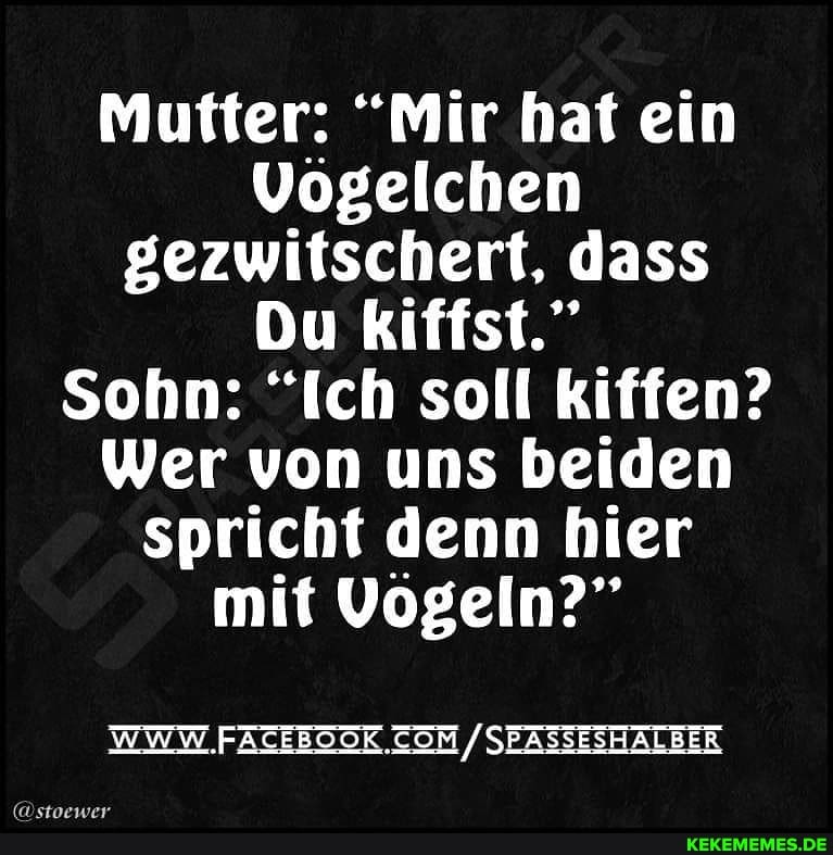Mutter: "Mir hat ein
Vögelchen gezwitschert, dass
Du kiffst."
Sohn: "Ich soll kiffen?
Wer von uns beiden spricht denn hier mit Vogeln?"
WWW. / SEASSESHALBER