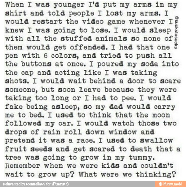 When I was younger 1'd put my arms in my
shirt and told people I lost my arms, I
would restart the video game whenever cad
knew I was going to lose. I would sleep
with all the stuffed animals so none of
them would get offended. I had that one
pen with 6 colors, and tried to push all
the buttons at once. I poured my soda into
the cap and acting like I was taking
shots, I would wait behind a door to scare
Someone, but soon leave because they were
taking too long or I had to pee, I would
fake being asleep, so my dad would carry
me to bed, I used to think that the moon
followed my car. I would watch those two
drops of rain roll down window and
pretend it was a race. I used to swallow
fruit seeds and get scared to death that a
tree was going to grow in my tummy.
Remember when we were kids and couldn't
wait to grow up? What were we thinking?
Sect}