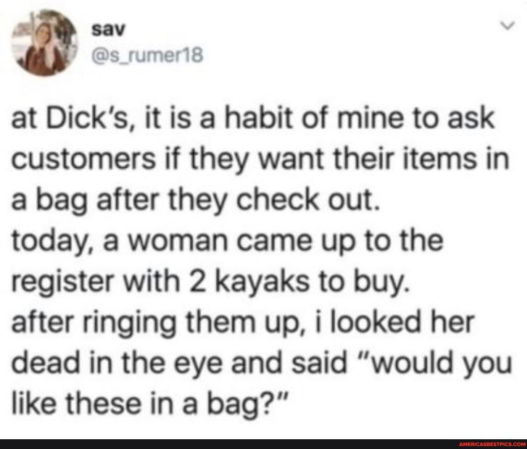 at Dick's, it is a habit of mine to ask
customers if they want their items in
a bag after they check out.
today, a woman came up to the
register with 2 kayaks to buy.
after ringing them up, i looked her
dead in the eye and said "would you
like these in a bag?"