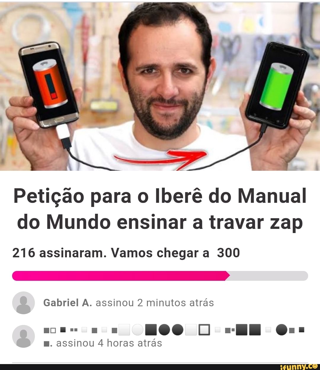 Petição para o Iberê do Manual
do Mundo ensinar a travar zap
216 assinaram. Vamos chegar a 300
Gabriel A. assinou 2 minutos atras
E. assinou 4 horas atrás