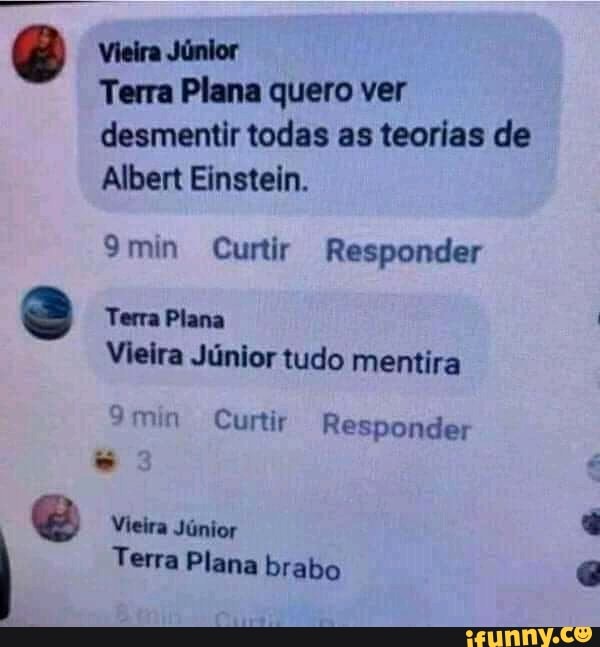 Vieira Júnior
Terra Plana quero ver desmentir todas as teorias de
Albert Einstein.
9min Curtir Responder
Terra Plana
Vieira Júnior tudo mentira
9min Curtir
Vieira Júnior
I Terra Plana brabo
Responder