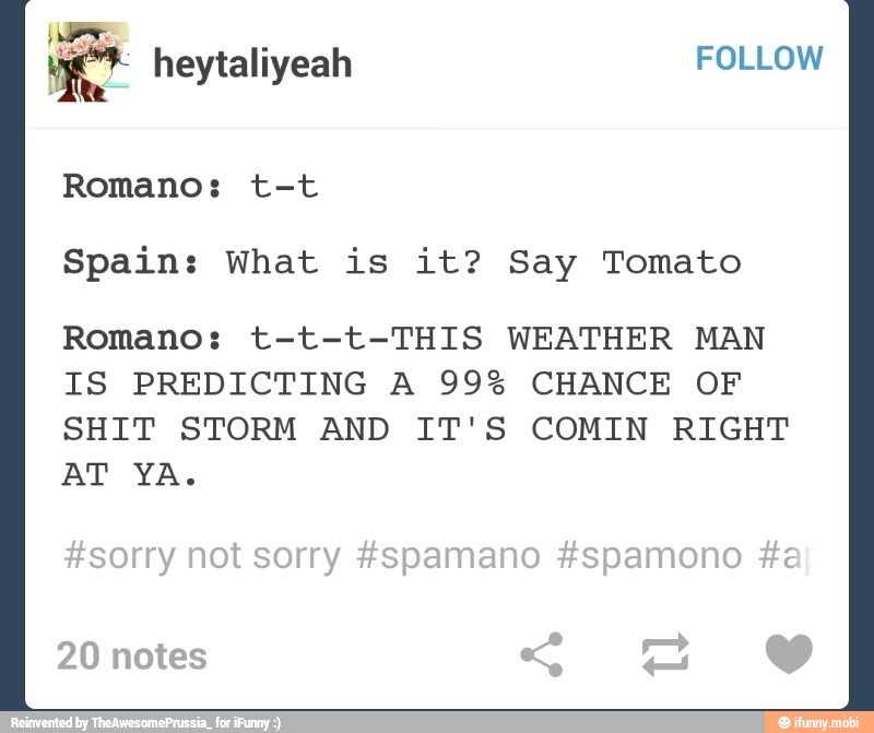 Spain: What is it? Say Tomato
Romano: t-t-t-THIS WEATHER MAN
IS PREDICTING A 99% CHANCE OF
SHIT STORM AND IT'S COMIN RIGHT