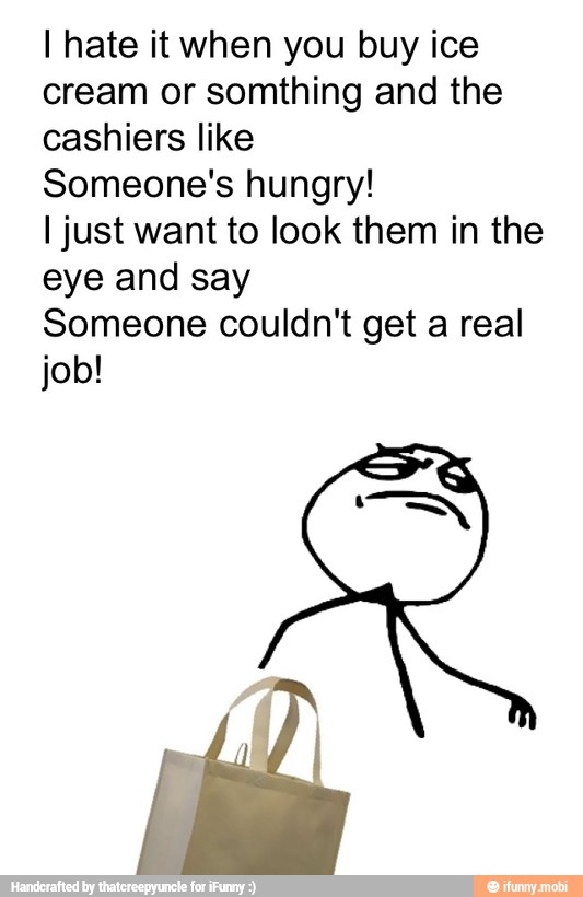 I hate it when you buy ice
cream or somthing and the
cashiers like
Someone's hungry!
I just want to look them in the
eye and say
Someone couldn't get a real
job!