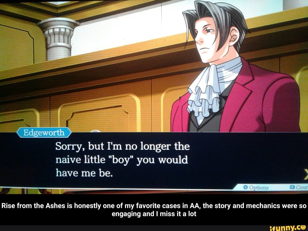 Sorry, but I'm no
ie the
naive little "boy" you would
A
Rise from the Ashes is honestly one of my favorite cases in AA, the story and mechanics were so
engaging and I miss it a lot - Rise from the Ashes is honestly one of my favorite cases in AA, the story and mechanics were so engaging and I miss it a lot