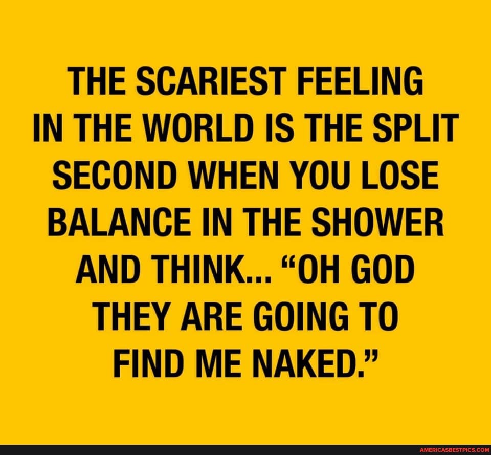 THE SCARIEST FEELING IN THE WORLD IS THE SPLIT SECOND WHEN YOU LOSE BALANCE IN THE SHOWER AND THINK... "OH GOD THEY ARE GOING TO FIND ME NAKED."