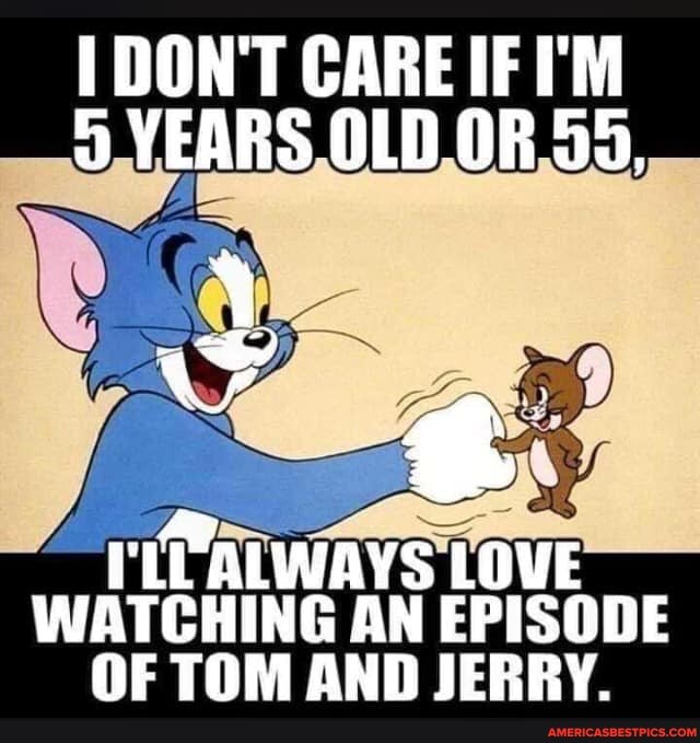 DON'T CARE IF I'M YEARS OLD OR 55,
WATCHING AN EPISODE OF TOM AND JERBY.