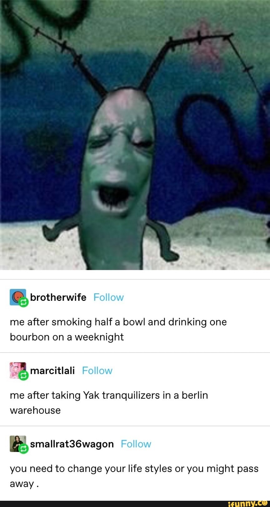 Fo
me after smoking half a bowl and drinking one bourbon on a weeknight
marcitiali
Follow
me after taking Yak tranquilizers in a berlin warehouse
Foll
you need to change your life styles or you might pass away .
