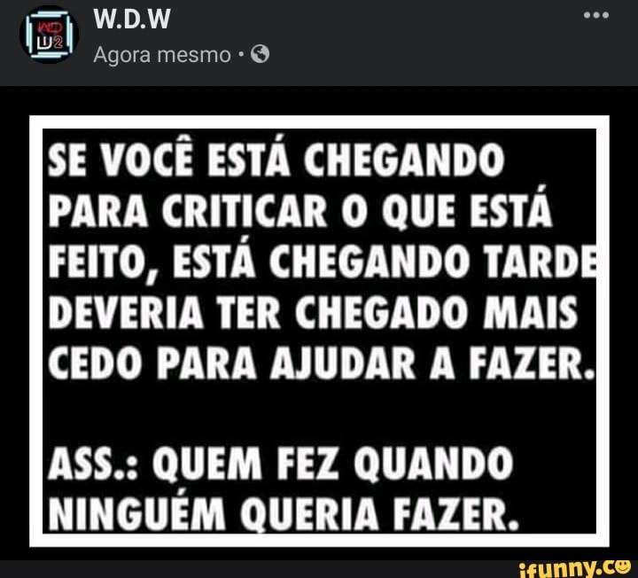 W.D.W
Agora mesmo
SE VOCÊ ESTA CHEGANDO PARA CRITICAR O QUE ESTA FEITO, ESTA CHEGANDO TARDE DEVERIA TER CHEGADO MAIS CEDO PARA AJUDAR A FAZER.
ASS.: QUEM FEZ QUANDO NINGUÉM QUERIA FAZER.
