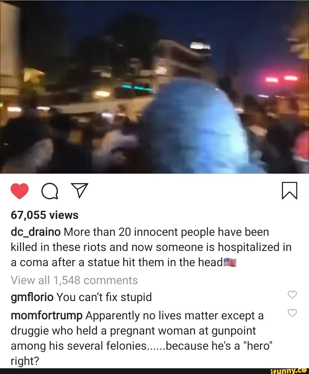 67,055 views
dc_draino More than 20 innocent people have been
killed in these riots and now someone is hospitalized in
a coma after a statue hit them in the head==
View all 1,548 comments
gmflorio You can't fix stupid 3
momfortrump Apparently no lives matter excepta ©
druggie who held a pregnant woman at gunpoint
among his several felonies..... because he's a "hero"
right?
