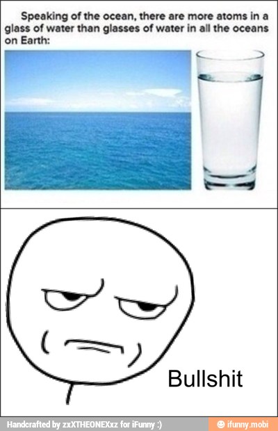 Speaking of the ocean, there are more atoms in a
glass of water than glasses of water in all the oceans
on Earth:
Bullshit