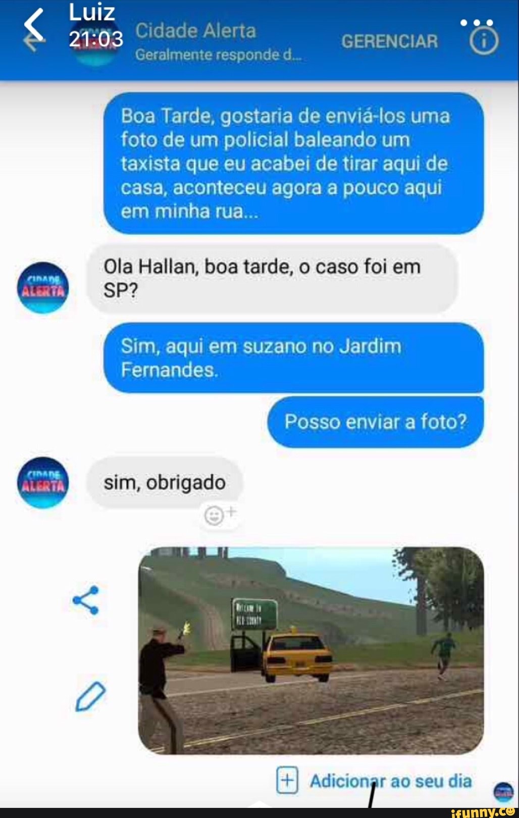 Boa Tarde, gostaria de enviá-los uma
foto de um policial baleando um
taxista que eu acabei de tirar aqui de
casa, aconteceu agora a pouco aqui
Ola Hallan, boa tarde, o caso foi em o:
Sim, aqui em suzano no Jardim
Fernandes.
+I Adicionar ao seu dia