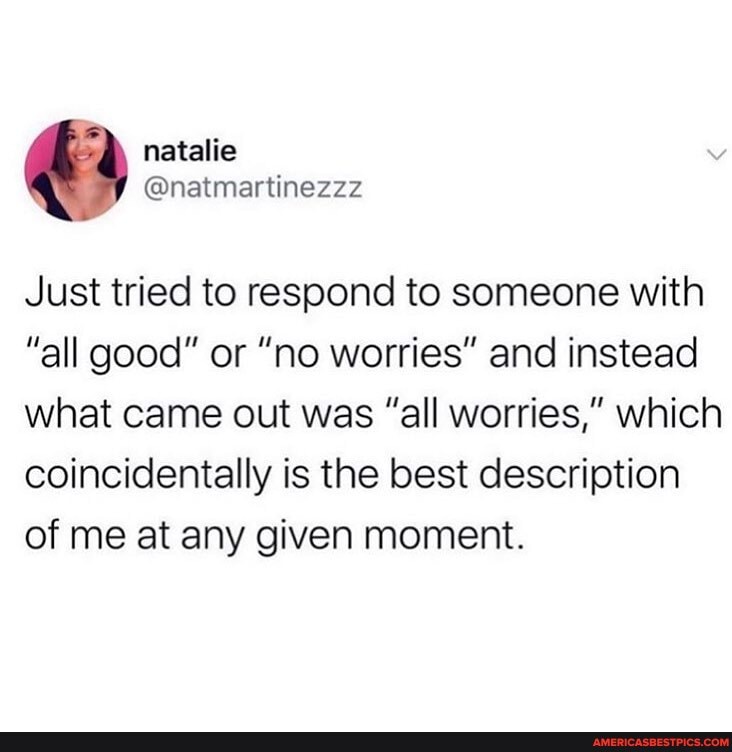 Just tried to respond to someone with
"all good" or "no worries" and instead what came out was "all worries," which coincidentally is the best description of me at any given moment.