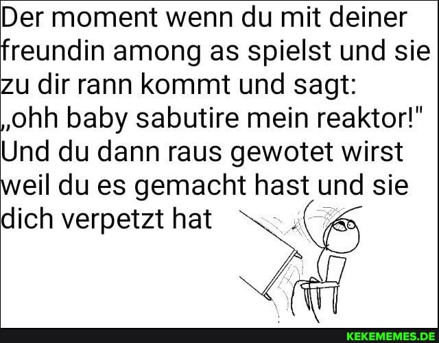 Der moment wenn du mit deiner freundin among as spielst und sie zu dir rann kommt und sagt:
'ohh baby sabutire mein reaktor!"
Und du dann raus gewotet wirst weil du es gemacht hast und sie
dich verpetzt hat