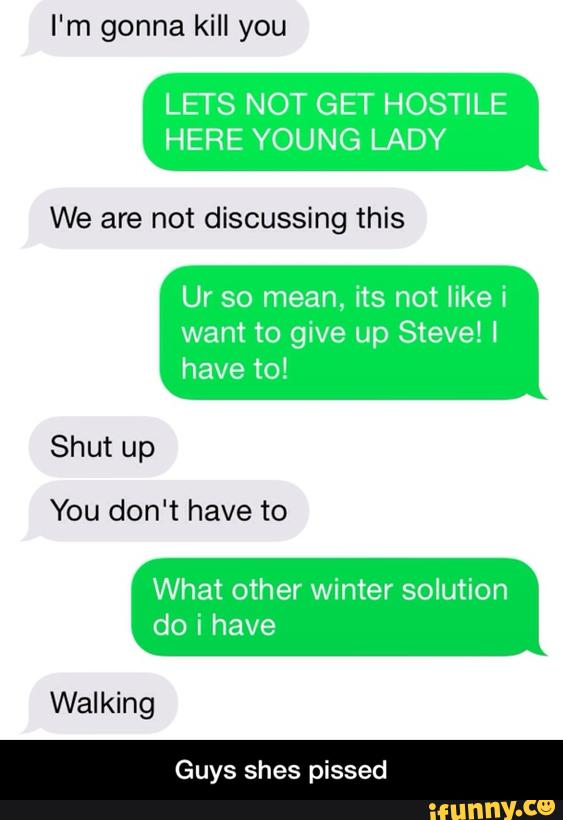 LETS NOT GET HOSTILE
HERE YOUNG LADY
We are not discussing this
Ur so mean, its not like i
want to give up Steve! I
have to!
Shut up
You don't have to
What other winter solution
Walking
Guys shes pissed - Guys shes pissed