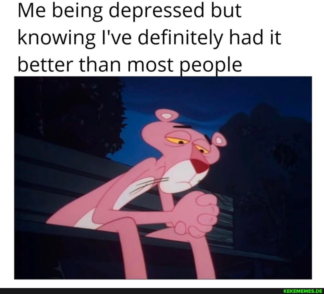 Me being depressed but knowing I've definitely had it better than most people